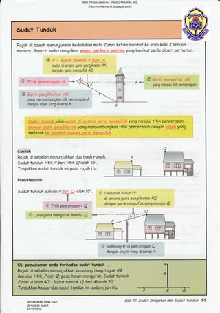 Sudut Tunduk
Rojah di
menoro.
bowoh menunjukkon kedudukon moto Zamri
Seperti sudut dongakon,
sudut di antara garis penglihatan AK
dengan garis mengufuk,4B
ketiko melihot ke oroh koki ,(sebuoh
yong berikut perlu diberi perhation.
o yang melalui titik pencerapan
@
yang menyambungkan titik pencerapa
dengan objek yang dicerap K
ioloh
yong menyombungkon titik penceropon dengan ' :' yang
terletak
Contoh
Rojoh di sebeloh
Sudut tunduk tit
Tunjukkon sudut
Penyelesaion
menunjukkon duo buoh rumoh
ik Pdori titik Q ioloh 15'.
tunduk ini pado rojah itu.
Sudut tunduk puncok P
6
&
a
ioloh 15' @ Tandokon sudut i5'
di antoro goris penglihoton PQ
dengon goris mengufuk yong meloiui Q.
O Titik penceropan =
@ Lukis goris mengufuk melolui
a
a
@ Sombung titik penceropon Q
dengan objek yang dicerop P.
Uji pemohomon ondo terhadop sudut tunduk ...
Rojoh di sebeloh menunjukkon sebotongtiangtegak AB
don duo titik, Pdon Q, podo tonoh mengufuk. Sudut tunduk
P dari A ialah 40". Sudut tunduk Q dori rl4 ialah 30".
Tunjukkon keduo-duo sudut tunduk ini podo rojoh itu.
Bob 10: Suduf Dongokan dan Sudut Tunduk 85
SMK TAMAN INDAH, 73000 TAMPIN, NS.
(http://myhemsmti.blogspot.com)
MOHAMMAD BIN SAID
GPKHEM SMKTI
31/10/2016
 