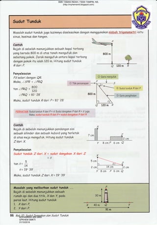 Sudut Tunduk
Mosaloh sudut tunduk jugo lazimnya diselesoikon dengon menggunokon ryrlgbgh ?ryigglreAelri ioitu
sinus, kosinus don tongen
 n
contoh =.Hi
Rojoh di sebeloh menunjukkon sebuoh kopal terbong I
yangberado 800 m di atos tonoh mangufuk don g00 m I .u*"
sebotong pokok. Jorok mengufuk antaro kopol terbong I .-ffi
dengon pokok itu ioloh 120 m. Hitung sudut tunduk I
*Y
R dari P.
-"J ----
Penyelesoian
PS selari dengon Q,Q. @ Garis mengufuk
Moko, lsPR = zPRQ CITitikpencerapan -----( -, --l----s
tan rpRe =
H
@ sudut tunduk R dari P
I
zPRQ = 81' 28' 800 m
I -- @ Garis pengrihatan
l
Moka, sudut tunduk ,Q dori P = 87" ?8' t- ,Xt I "l 
a 120rn P
FERLiATIAN Suduttunduk Rdari P= L Sudutdongakan Pdari R = 0 juga.
Maka, sudut tunduk R dari F = sudut dongakan P dari R
Contoh X
Rojoh di sebeloh menunjukkon pondongon sisi f-?
sebuoh silinder don sebuoh kuboid yangterletak , "^l 1 ,
di atos mejo mengufuk. Hitung sudut tunduk ' ""'t I E1ir.'-'l;-;il
ZdAfiX.
,urur.,,,,u,,yruuu, I I l::+::I::i::if.ii;:iii 2Cm
Y BcmP 6crn Q
Penyelesoian
Sudr.rt funduk "5 dori X = sudut dongckon X dari Z X
= Q ?-=-
r 5cml
tune=io l-r ,, ?f'--:f
, - 1oo ?o, z cml 14 cm lz cm
w-L/ e/ Y Bcm P 6cmQ
Moka, sudut tunduk Zdari X= 19" 39'
, ! ,!!,! ,, . ! , r,,, r ! ! !! ! !! -_____-_-----
:
800 m
BcmP
86 Bab 10: Suduf Dongakan dan Suduf Tunduk
SMK TAMAN INDAH, 73000 TAMPIN, NS.
(http://myhemsmti.blogspot.com)
MOHAMMAD BIN SAID
GPKHEM SMKTI
31/10/2016
 