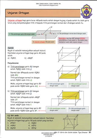 nJuronU Ortogon
i;*j,,+icf-: "ii+:r;g,ry bogi goris lurus AB pada suotu sotoh dengon hujung A pada sotoh itu ioloh goris
lurus yong menyombungkon titik A kepodo titik persilongon normol dori Edengon sotoh itu.
/ r1,^
1. Titik persilangan garis AB dengan satah
-+
A {
^
''"
c * 2. Titik persilangan normal dari B dengan satah
' a 1r.,r; segi tiga ABC sebagai .-
,
. "
yang didirikan di atas satah itu. Sisi sesiku yang
menyentuh satah ialah unjuran ortogan,
Contoh
Rojoh di sebeloh menunjukkon sebuoh kuboid.
Nyotokan unjuron ortogon bogi goris B.5pcdo
sotoh
o) PQRS, b) ABQP"
Penyelesaian
o) lllt_-k persilongan goris Bg'dangon
sotoh PQRS ioloh titik ,,..
Moko, unjuron ortogan bagi garis B
podo sotoh PQBS ioloh goris "$.,.'. "=
b) Titik parsilonqon goris $5 dengon
sotoh A.#QP ioloh titik S.
Normol dori .5kepado sotoh ABQP
icloh 5'.
Titik persilongan normol ini dengon
sotoh ABQP ioloh titik ,:.
Mako, unjuron ortogan bagi garis B
podo sotoh PQRS ioloh goris #,,''. -+-
5. RQF6 6. PEFQ
Uji diri ond6 ...
Rojoh di sebeloh menunjukkon sebuoh kuboid. Nyotokon
unjuran ortogon bogi goris PGpadasotoh yong berikut.
1. EFGH 2. PQR,
3. H6P5 4. HEPS
I
"
.''
'/'
o
R
S " titi$c p*r*ii**6*n g*ris
dengan satah
Bab 11: 6aris dan Safah dalan Tigo Dimensi 91
SMK TAMAN INDAH, 73000 TAMPIN, NS.
(http://myhemsmti.blogspot.com)
MOHAMMAD BIN SAID
GPKHEM SMKTI
31/10/2016
 