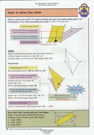 Spdpt,di ontorE. C.us satoh ioloh sudut di qntqro dus gqris, sotu pdc setigp satgh, ysng
bersefeniqr€ dengon ooris qersilorEnn duo sotoh itu podo titik yong somo.
Rojoh disebeloh menunjukkon sebuoh piromid. Puncok /
terletok tegak di otas bucu A dan AB= AC
Nomskon sudut di ontoro satoh V9Cdengontopak ABC.
Garis persilangon sotoh VBCdsn ABCiolah BC.
Katokon 14 ialah titik tengoh BC.
Diberi AB = AC.
Moko, Atllberserenjang dengan BC.
Diberi AB= ACdan AVtegak Jodi,
Moko, Vllberserenjang dengan BC.
Sudut di ontoro sotoh VBCdengan topok ABC = ZV0LA.
94 Bab 11: 6aris dan Safah dalam Tiga Dimensi
SMK TAMAN INDAH, 73000 TAMPIN, NS.
(http://myhemsmti.blogspot.com)
MOHAMMAD BIN SAID
GPKHEM SMKTI
31/10/2016
 