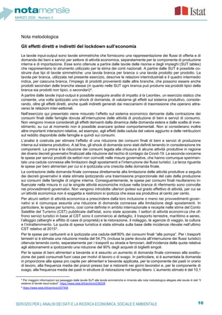 10SERVIZIO PER L’ANALISI DEI DATI E LA RICERCA ECONOMICA, SOCIALE E AMBIENTALE
MARZO 2020 Numero 3
Nota metodologica
Gli effetti diretti e indiretti del lockdown sull’economia
Le tavole input-output sono tavole simmetriche che forniscono una rappresentazione dei flussi di offerta e di
domanda dei beni e servizi per settore di attività economica, separatamente per la componente di produzione
interna e di importazione. Esse sono ottenute a partire dalle tavole delle risorse e degli impieghi (SUT tables)
che rappresentano lo strumento utilizzato per la stima dei conti nazionali. A partire dalle SUT è possibile co-
struire due tipi di tavole simmetriche: una tavola branca per branca o una tavola prodotto per prodotto. La
tavola per branca, utilizzata nel presente esercizio, descrive le relazioni interindustriali e il quadro intermedio
indica, per ciascuna branca, l’impiego di prodotti provenienti dalle altre branche, che possono essere anche
prodotti secondari delle branche stesse (in quanto nelle SUT ogni branca può produrre sia prodotti tipici della
branca sia prodotti non tipici, o secondari)4.
A partire dalle tavole input-output è possibile eseguire analisi di impatto à la Leontiev, un esercizio statico che
consente, una volta ipotizzato uno shock di domanda, di valutarne gli effetti sul sistema produttivo, conside-
rando, oltre gli effetti diretti, anche quelli indiretti generati dai meccanismi di trasmissione che operano attra-
verso le relazioni inter-settoriali.
Nell’esercizio qui presentato viene misurato l’effetto sul sistema economico derivante dalla contrazione dei
consumi finali delle famiglie dovuta all’interruzione delle attività di produzione di beni e servizi di consumo.
Non vengono invece considerati gli effetti derivanti dalla dinamica della domanda estera e dalle scelte di inve-
stimento, su cui al momento non è possibile avanzare ipotesi comportamentali. Non si considerano inoltre
altre importanti interazioni relative, ad esempio, agli effetti della caduta del valore aggiunto e delle retribuzioni
sul reddito disponibile delle famiglie e quindi sui consumi.
L’analisi è costruita per stimare l’effetto di una riduzione dei consumi finali di beni e servizi di produzione
interna sul sistema produttivo. A tal fine, gli shock di domanda sono stati definiti tenendo in considerazione tre
componenti. La prima è la riduzione dei consumi legata alla chiusura di alcune attività produttive in ragione
dei diversi decreti governativi finalizzati alla riduzione del rischio di contagio da Covid-19. La seconda concerne
le spese per servizi prodotti da settori non coinvolti nelle misure governative, che hanno comunque sperimen-
tato una caduta connessa alle limitazioni degli spostamenti e l’interruzione dei flussi turistici. La terza riguarda
le spese per beni alimentari per cui si è ipotizzata una crescita della domanda finale.
La contrazione della domanda finale connessa direttamente alla limitazione delle attività produttive a seguito
dei decreti governativi è stata stimata ipotizzando una trasmissione proporzionale del calo della produzione
sui consumi delle famiglie di origine interna. Conseguentemente, le spese per consumi finali risulteranno in-
fluenzate nella misura in cui le singole attività economiche incluse nella branca di riferimento sono coinvolte
nei provvedimenti governativi. Non vengono introdotte ulteriori ipotesi sul grado effettivo di attività, per cui se
un’attività economica non è soggetta a restrizioni si ipotizza che essa sia produttiva al cento per cento.
Per alcuni settori di attività economica a prescindere dalla loro inclusione o meno nei provvedimenti gover-
nativi si è comunque assunta una riduzione di domanda connessa alla limitazione degli spostamenti. In
particolare, le spese per turismo, così come definite in ambito internazionale e recepite nelle stime del Conto
Satellite del Turismo (CST) pubblicate dall’Istat, sono state azzerate. I settori di attività economica che of-
frono servizi turistici in base al CST sono il commercio al dettaglio, il trasporto terrestre, marittimo e aereo,
l’alloggio (alberghi e affitto di case di proprietà) e la ristorazione, il noleggio, le agenzie di viaggio, la cultura
e l’intrattenimento. La quota di spesa turistica è stata stimata sulla base delle incidenze rilevate nell’ultimo
CST relativo al 20155.
Per le spese per carburanti si è ipotizzata una caduta dell’80% dei consumi finali “alla pompa”. Per i trasporti
terrestri si è stimata una riduzione media del 54,7% (inclusa la parte dovuta all’interruzione dei flussi turistici)
ottenuta tenendo conto, separatamente per i trasporti su strada e ferroviari, dell’incidenza della quota relativa
agli abbonamenti e ipotizzando una riduzione del 90% degli acquisti di biglietti singoli.
Per le spese di beni alimentari e bevande si è assunto un aumento di domanda finale connesso alla sostitu-
zione dei pasti consumati fuori casa per motivi di lavoro o di svago. In particolare, si è aumentata la domanda
in proporzione alla spesa pro capite per alimentari e bevande applicata, per la componente dei pasti in orario
di lavoro, alla frequenza media dei pranzi presso bar e ristoranti nei giorni lavorativi e, per la componente di
svago, alla frequenza media dei pasti in strutture di ristorazione nel tempo libero. L’aumento stimato è del 10,1
4 Per maggiori informazioni sul passaggio dalle tavole SUT alle tavole simmetriche si rimanda alla nota metodologica allegata alle tavole di dati “Il
sistema di tavole input-output”, https://www.istat.it/it/archivio/238228
5 https://www.istat.it/it/archivio/207454
 
