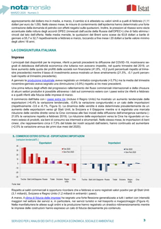 3SERVIZIO PER L’ANALISI DEI DATI E LA RICERCA ECONOMICA, SOCIALE E AMBIENTALE
MARZO 2020 Numero 3
apprezzamento del dollaro ma in media, a marzo, il cambio si è attestato su valori simili a quelli di febbraio (1,11
dollari per euro da 1,09). Nello stesso mese, le misure di contenimento dell’epidemia hanno determinato una forte
contrazione della domanda di petrolio con effetti negativi sulle quotazioni. Inoltre, le pressioni al ribasso sono state
accentuate dalla rottura degli accordi OPEC (innescati dall’uscita della Russia dall’OPEC+) che di fatto elimina i
vincoli dal lato dell’offerta. Nella media mensile, le quotazioni del Brent sono scese da 63,8 dollari a barile di
gennaio a 55,7 e 32,7 rispettivamente a febbraio e marzo, toccando a fine mese i 20 dollari a barile valore minimo
degli ultimi 18 anni.
LA CONGIUNTURA ITALIANA
Imprese
I principali dati disponibili per le imprese, riferiti a periodi precedenti la diffusione del COVID-19, mostravano se-
gnali di debolezza dell’attività economica che tuttavia non avevano impedito, nel quarto trimestre del 2019, un
lieve aumento della quota dei profitti delle società non finanziarie (41,8%, +0,2 punti percentuali rispetto al trime-
stre precedente) mentre il tasso di investimento aveva mostrato un lieve arretramento (21,5%, -0,1 punti percen-
tuali rispetto al trimestre precedente).
A gennaio la produzione industriale aveva registrato un rimbalzo congiunturale (+3,7%) ma la media del trimestre
novembre-gennaio aveva segnato una diminuzione (-0,9%) rispetto ai tre mesi precedenti.
Una prima lettura degli effetti del progressivo rallentamento dei flussi commerciali internazionali e della chiusura
di alcuni settori produttivi è possibile attraverso i dati sul commercio estero con i paesi extra Ue riferiti a febbraio
e a quelli riferiti alla fiducia delle imprese di marzo.
Il commercio dell’Italia con i paesi extra Ue (incluso il Regno Unito) ha mostrato un aumento tendenziale delle
esportazioni (+6,4% la variazione tendenziale, -0,6% la variazione congiunturale) e un calo delle importazioni
(rispettivamente -3,6 e -6,1%, Figura 3). La dinamica delle vendite è stata determinata prevalentemente da un
aumento delle esportazioni verso gli Stati Uniti, la Svizzera e il Giappone mentre si è registrata una marcata
riduzione delle vendite dirette verso la Cina connessa alle fasi iniziali della diffusione dell’emergenza sanitaria (-
21,6% la variazione rispetto a febbraio 2019). La riduzione delle esportazioni verso la Cina ha riguardato un nu-
mero esteso di prodotti, sia beni di consumo sia intermedi e strumentali. Nello stesso mese, le importazioni di beni
cinesi, che rappresentano circa il 7,5% del totale dei nostri acquisti dall’estero, hanno continuato ad aumentare
(+2,5% la variazione annua dei primi due mesi del 2020).
Rispetto ai saldi commerciali è opportuno ricordare che a febbraio si sono registrati valori positivi per gli Stati Uniti
(3,1 miliardi), Svizzera e Regno Unito (1,2 miliardi in entrambi i paesi).
A marzo, il clima di fiducia delle imprese ha segnato una forte flessione generalizzata a tutti i settori con intensità
maggiori nel settore dei servizi e, in particolare, nei servizi turistici e nel trasporto e magazzinaggio (Figura 4).
Nella manifatturiera le attese sugli ordini e la produzione hanno registrato un drastico ridimensionamento mentre
le imprese delle costruzioni hanno espresso un calo di fiducia decisamente più contenuto.
3. COMMERCIO ESTERO EXTRA UE - ESPORTAZIONI E IMPORTAZIONI
(variazioni tendenziali% )
Esportazioni Importazioni
Fonte: Istat
-30
-20
-10
0
10
20
30
40
CinaRegno
Unito
SvizzeraTotaleRussiaGiapponeStati UnitiTurchia
Feb 2020
Gen-Feb 2020
-30
-20
-10
0
10
20
30
40
CinaRegno
Unito
SvizzeraTotaleRussiaGiapponeStati UnitiTurchia
Feb 2020
Gen-Feb 2020
 