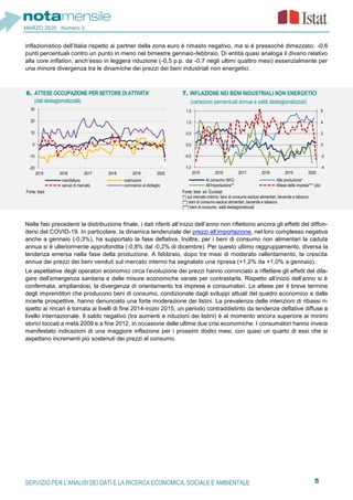 5SERVIZIO PER L’ANALISI DEI DATI E LA RICERCA ECONOMICA, SOCIALE E AMBIENTALE
MARZO 2020 Numero 3
inflazionistico dell’Italia rispetto ai partner della zona euro è rimasto negativo, ma si è pressoché dimezzato: -0,6
punti percentuali contro un punto in meno nel bimestre gennaio-febbraio. Di entità quasi analoga il divario relativo
alla core inflation, anch’esso in leggera riduzione (-0,5 p.p. da -0,7 negli ultimi quattro mesi) essenzialmente per
una minore divergenza tra le dinamiche dei prezzi dei beni industriali non energetici.
Nelle fasi precedenti la distribuzione finale, i dati riferiti all’inizio dell’anno non riflettono ancora gli effetti del diffon-
dersi del COVID-19. In particolare, la dinamica tendenziale dei prezzi all’importazione, nel loro complesso negativa
anche a gennaio (-0,3%), ha supportato la fase deflativa. Inoltre, per i beni di consumo non alimentari la caduta
annua si è ulteriormente approfondita (-0,8% dal -0,2% di dicembre). Per questo ultimo raggruppamento, diversa la
tendenza emersa nella fase della produzione. A febbraio, dopo tre mesi di moderato rallentamento, la crescita
annua dei prezzi dei beni venduti sul mercato interno ha segnalato una ripresa (+1,2% da +1,0% a gennaio).
Le aspettative degli operatori economici circa l’evoluzione dei prezzi hanno cominciato a riflettere gli effetti del dila-
gare dell’emergenza sanitaria e delle misure economiche varate per contrastarla. Rispetto all’inizio dell’anno si è
confermata, ampliandosi, la divergenza di orientamento tra imprese e consumatori. Le attese per il breve termine
degli imprenditori che producono beni di consumo, condizionate dagli sviluppi attuali del quadro economico e dalle
incerte prospettive, hanno denunciato una forte moderazione dei listini. La prevalenza delle intenzioni di ribassi ri-
spetto ai rincari è tornata ai livelli di fine 2014-inizio 2015, un periodo contraddistinto da tendenze deflative diffuse a
livello internazionale. Il saldo negativo (tra aumenti e riduzioni dei listini) è al momento ancora superiore ai minimi
storici toccati a metà 2009 e a fine 2012, in occasione delle ultime due crisi economiche. I consumatori hanno invece
manifestato indicazioni di una maggiore inflazione per i prossimi dodici mesi, con quasi un quarto di essi che si
aspettano incrementi più sostenuti dei prezzi al consumo.
6. ATTESE OCCUPAZIONE PER SETTORE DI ATTIVITA’
(dati destagiornalizzatii)
7. INFLAZIONE NEI BENI INDUSTRIALI NON ENERGETICI
(variazioni percentuali annue e saldi destagionalizzati)
Fonte: Istat Fonte: Istat ed Eurostat
(*) sul mercato interno; beni di consumo esclusi alimentari, bevande e tabacco
(**) beni di consumo esclusi alimentari, bevande e tabacco
(***) beni di consumo, saldi destagionalizzati
-20
-10
0
10
20
30
2015 2016 2017 2018 2019 2020
manifattura costruzioni
servizi di mercato commercio al dettaglio
-4
-2
0
2
4
6
-1,0
-0,5
0,0
0,5
1,0
1,5
2015 2016 2017 2018 2019 2020
Al consumo (NIC) Alla produzione*
All'importazione** Attese delle imprese*** (dx)
 