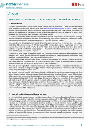 6SERVIZIO PER L’ANALISI DEI DATI E LA RICERCA ECONOMICA, SOCIALE E AMBIENTALE
MARZO 2020 Numero 3
Focus
PRIME ANALISI DEGLI EFFETTI DEL COVID-19 SULL’ATTIVITÀ ECONOMICA
1. Introduzione
In questo approfondimento si propongono analisi e simulazioni dell’impatto del COVID-19 sull’economia ita-
liana, estendendo quanto reso già disponibile nella Memoria scritta dell’Istituto del 26 marzo. Ulteriori aggior-
namenti e approfondimenti verranno presentati nelle prossime edizioni della nota mensile, proponendo un
costante monitoraggio e un’interpretazione delle dinamiche economiche nel corso della crisi, in termini sia di
lettura dei dati congiunturali sia di simulazioni di impatti e scenari.
Le analisi qui presentate esaminano i dati congiunturali più recenti, sia quelli sulla fiducia di imprese e famiglie
di marzo sia ulteriori informazioni desumibili dai cosiddetti big-data. Inoltre, si forniscono valutazioni quantita-
tive di scenari simulati sulla base delle Tavole Input-Output dell’economia italiana.
L’approfondimento dei comportamenti e delle dinamiche economiche avviene in una fase che vede sospese
le attività di 2,2 milioni di imprese (il 49% del totale, il 65% nel caso delle imprese esportatrici), con un’occu-
pazione di 7,4 milioni di addetti (44,3%) di cui 4,9 milioni di dipendenti (il 42,1%). Il lockdown delle attività
produttive ha quindi amplificato le preoccupazioni e i disagi derivanti dall’emergenza sanitaria, generando un
crollo della fiducia di consumatori e imprese.
Il confronto in serie storica di questi ultimi dati, con l’osservazione della variazione delle distribuzioni delle
risposte a tutti i quesiti rilevanti dell’indagine, segnala come i valori a marzo rappresentino i livelli più bassi
rispetto al periodo considerato e alle precedenti crisi economiche.
L’utilizzo dei big-data si dimostra utile in quanto fornisce informazioni a più alta frequenza sull’evoluzione della
percezione della crisi. I dati riferiti al Social mood on economy index1, datano al 18 febbraio l’avvio di una fase
di peggioramento dell’indice, ancora in corso al 31 di marzo (paragrafo 2).
Dal punto di vista degli effetti economici, la chiusura delle attività produttive e i cambiamenti intervenuti in
molte attività a seguito del progressivo aggravamento dell’emergenza sanitaria determinano forti preoccupa-
zioni sull’impatto complessivo della crisi.
Allo scopo di misurare i possibili effetti economici della crisi, l’analisi strutturale che segue propone una simu-
lazione della contrazione dei consumi legato alle attività economiche oggetto di chiusura ovvero di fatto limitate
dalla riduzione dei comportamenti sociali quali turismo, carburanti e servizi di trasporto terrestri. La stima è
stata realizzata utilizzando le Tavole Input-Output dell’economia italiana che permettono di stimare sia gli ef-
fetti diretti sia quelli indiretti legati alle relazioni inter-settoriali (paragrafo 3). Si propongono due scenari, il primo
in cui la chiusura delle attività riguarderebbe solo i mesi di marzo e aprile; l’altro in cui la chiusura si estende-
rebbe fino a giugno. Nel primo caso la riduzione dei consumi sarebbe pari al 4,1% su base annua mentre nel
secondo al 9,9%. La riduzione dei consumi determinerebbe una contrazione del valore aggiunto dell’1,9% nel
primo scenario e del 4,5% nel secondo.
2. I segnali sull’evoluzione di breve periodo
Le informazioni sulla fiducia di imprese e famiglie rappresentano, nell’ambito della statistica ufficiale, la fonte più
tempestiva. In particolare, i dati diffusi riferiti a marzo sono stati raccolti tra il 2 e il 13 dello stesso mese. Le
informazioni qui presentate si riferiscono ai giudizi espressi dagli intervistati su diversi aspetti della vita economica
e sociale. Nel complesso, ai consumatori si chiedono giudizi su 17 aspetti mentre le imprese, suddivise per
settore di attività economica, forniscono giudizi su 121 aspetti (51 per la manifattura, 6 per le costruzioni, 40 per
i servizi di mercato e 24 per il commercio al dettaglio). Oltre quindi agli andamenti relativi a singoli aspetti, è
possibile elaborare indici di distribuzione in grado di rappresentare l’evoluzione congiunturale complessiva delle
risposte. In particolare, per ciascun mese sono state calcolate le variazioni congiunturali e successivamente la
mediana di questi valori e lo scarto quadratico medio, come indicatore della loro dispersione. Valori più bassi
1
Un indicatore sperimentale diffuso periodicamente dall’Istat che fornisce misure del sentiment italiano sull’economia derivate da campioni di tweet pub-
blici in lingua italiana e che vengono elaborati giornalmente.
 