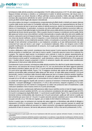 8SERVIZIO PER L’ANALISI DEI DATI E LA RICERCA ECONOMICA, SOCIALE E AMBIENTALE
MARZO 2020 Numero 3
la limitazione delle attività produttive coinvolgerebbe il 34,0% della produzione e il 27,1% del valore aggiunto.
Seppure limitate nel tempo e ristrette a un sottoinsieme di settori di attività economica, tali misure sono in
grado di generare uno shock rilevante e diffuso sull’intero sistema produttivo. Infatti, oltre agli effetti diretti
connessi alla sospensione dell’attività nei settori coinvolti nei provvedimenti, il sistema produttivo subirebbe
anche gli effetti indiretti legati alle relazioni intersettoriali.
Una stima statica che tenga in considerazione congiuntamente gli effetti diretti e indiretti può essere ottenuta
a partire dalle tavole input-output di Contabilità nazionale, che forniscono una rappresentazione dei flussi di
offerta e di domanda dei beni e servizi per settore di attività economica, distinti tra componente di produzione
interna e di importazione. In particolare, si propone una stima dell’impatto sul sistema economico dalla con-
trazione dei consumi finali delle famiglie riconducibile all’interruzione delle attività di produzione di beni e servizi
specificate dai diversi decreti governativi. Oltre a queste riduzioni di spesa si considerano anche quelle riferite
alle spese per turismo (così come definite in ambito internazionale e recepite nelle stime del conto satellite del
turismo), carburanti e servizi di trasporto terrestri. Tali spese, relative a beni e servizi offerti da settori economici
non chiusi dai decreti (raffinerie, servizi di trasporto), si sono fortemente ridotte dall’inizio della crisi sanitaria
e, nel caso del turismo, si sono totalmente azzerate. Inoltre, si è ipotizzato un aumento dei consumi finali delle
famiglie di beni alimentari corrispondente a una traslazione completa su di essi dell’azzeramento dei pasti
consumati fuori casa per lavoro o per svago2. Le simulazioni realizzate, infine, non tengono conto di altre
possibili modificazioni nei comportamenti di consumo, tra le quali quelle relative ai beni e servizi connessi
all’igiene e alla salute.
Le stime, effettuate a valori correnti, considerano due diversi scenari: il primo assume che la limitazione delle
attività produttive si manifesti per i soli mesi di marzo e aprile3; il secondo assume invece che si estenda fino
a giugno. Per ciascuno degli scenari, le simulazioni sono costruite in modo da valutare separatamente gli
effetti generati dalla contrazione di tre categorie di spese: (1) le spese turistiche; (2) le spese per altri servizi
(che includono anche quelli di “socializzazione”, quali ristorazione, cultura e intrattenimento); (3) le spese per
beni. I risultati ottenuti vengono presentati in termini di variazione rispetto allo scenario base caratterizzato
dall’assenza di interruzione nelle attività produttive.
Considerando il primo scenario, la limitazione delle attività produttive fino alla fine di aprile determinerebbe, su
base annua, una riduzione dei consumi finali pari al 4,1%, con una diminuzione del valore aggiunto generato
dal sistema produttivo italiano pari all’1,9% (1,5 punti percentuali direttamente connessi agli shock settoriali,
0,4 punti dovuti agli effetti indiretti, Figura 11a). Il maggiore contributo alla caduta del valore aggiunto com-
plessivo proverrebbe dalla contrazione delle spese per altri servizi -al netto delle spese turistiche- (-0,9 punti
percentuali), mentre il contributo della riduzione delle spese per beni e di spese turistiche sarebbe rispettiva-
mente di -0,7 e -0,4 punti. In termini occupazionali, la caduta del valore aggiunto coinvolgerebbe 385 mila
occupati (di cui 46 mila non regolari) per un ammontare di circa 9 miliardi di euro di retribuzioni.
La caduta del valore aggiunto rispetto allo scenario in assenza di lockdown è fortemente eterogenea a livello
settoriale. I comparti dell’alloggio e ristorazione (-11,3%) e del commercio, trasporti e logistica (-2,7%) subi-
rebbero le contrazioni più forti mentre le conseguenze sui settori che producono beni d’investimento e sulle
costruzioni sarebbero meno incisive (meno di un punto percentuale).
Nel secondo scenario, caratterizzato dall’estensione delle misure restrittive anche ai mesi di maggio e giugno,
la riduzione dei consumi sarebbe del 9,9%, con una contrazione complessiva del valore aggiunto pari al 4,5%
(3,4 punti in conseguenza degli effetti diretti, 1,1 punti dovuti a quelli indiretti, Figura 11b). La contrazione della
domanda turistica contribuirebbe alla riduzione per 0,9 punti percentuali, quella per altri servizi e quella per
beni entrambe per poco meno di 1,8 punti. In questo secondo scenario sarebbero poco meno di 900 mila gli
occupati coinvolti, di cui 103 mila non regolari, per un totale di 20,8 miliardi di retribuzioni.
Anche in questo caso, le contrazioni più marcate del valore aggiunto si riferirebbero alle attività di alloggio e
ristorazione (-23,9%) e commercio, trasporti e logistica (-6,9%). In questo secondo scenario la caduta del
valore aggiunto avrebbe effetti più pervasivi tra i settori economici coinvolgendo significativamente anche la
produzione di beni di consumo, dei servizi alla persona (entrambi -3,6%) e dei servizi professionali (-3,4%).
2 Per la quantificazione di questi aspetti, oltre che per l’esplicitazione delle altre assunzioni applicate nell’analisi d’impatto, si rimanda alla nota
metodologica.
3 Per il mese di marzo la limitazione dell’attività produttiva è stata fissata in una settimana, in base alla data di pubblicazione dell’ultimo decreto,
per tutte le attività economiche ad eccezione di alberghi e ristoranti, servizi culturali e di intrattenimento per cui si è ipotizzata una chiusura per
l’intero mese.
 