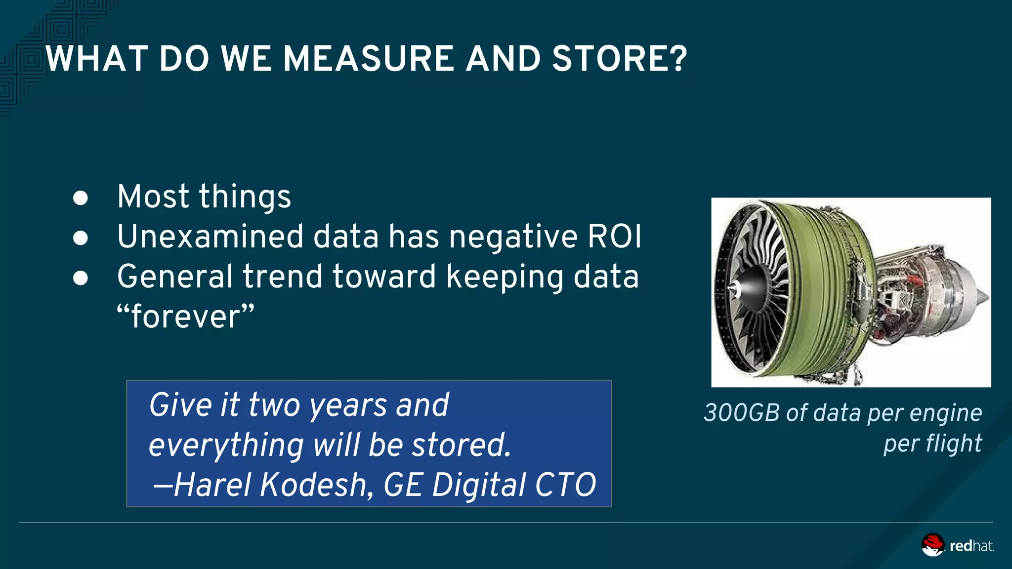 WHAT DO WE MEASURE AND STORE?
● Most things
● Unexamined data has negative ROI
● General trend toward keeping data
“forever”
Give it two years and
everything will be stored.
—Harel Kodesh, GE Digital CTO
300GB of data per engine
per flight
 