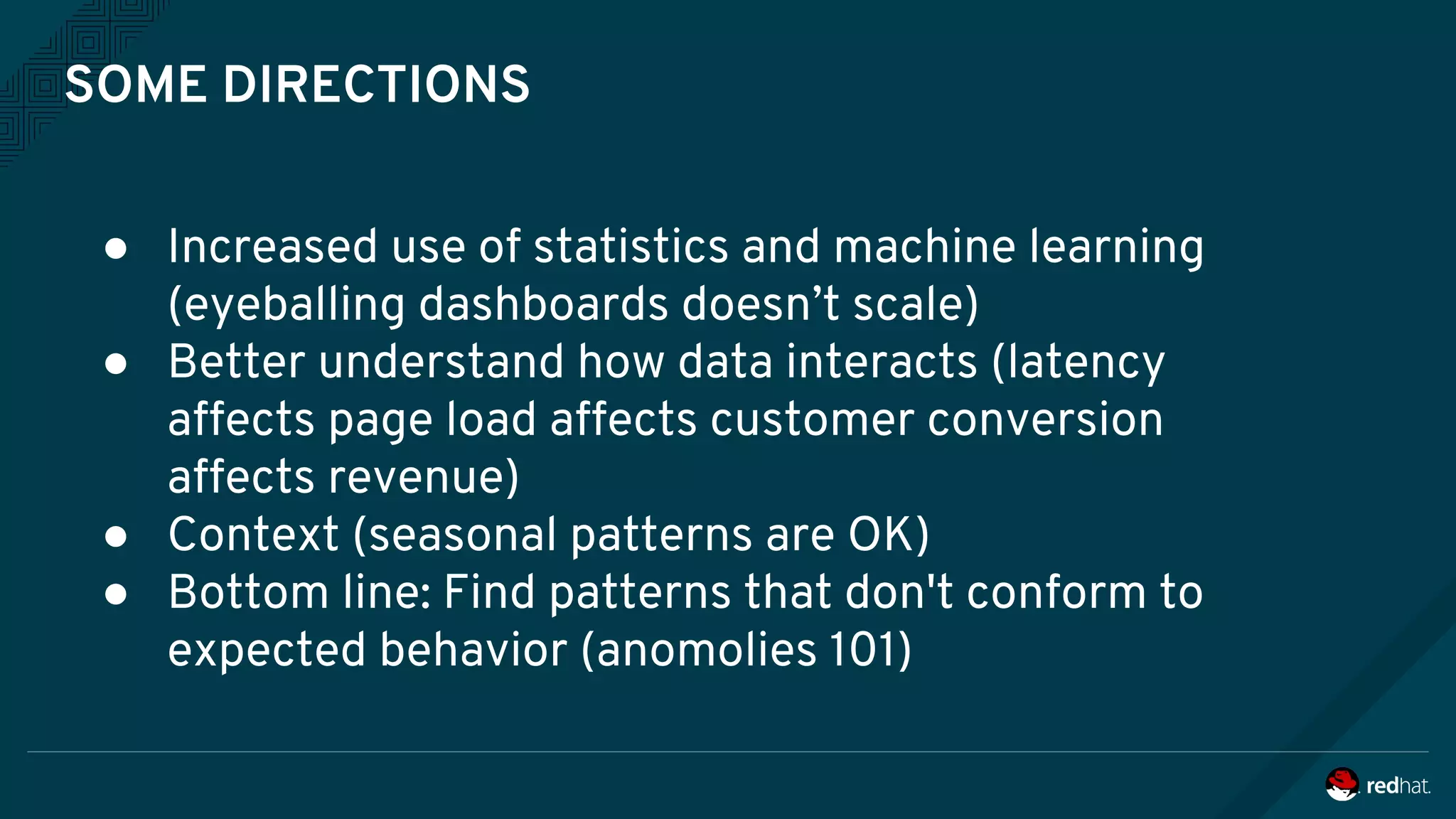 SOME DIRECTIONS
● Increased use of statistics and machine learning
(eyeballing dashboards doesn’t scale)
● Better understand how data interacts (latency
affects page load affects customer conversion
affects revenue)
● Context (seasonal patterns are OK)
● Bottom line: Find patterns that don't conform to
expected behavior (anomolies 101)
 