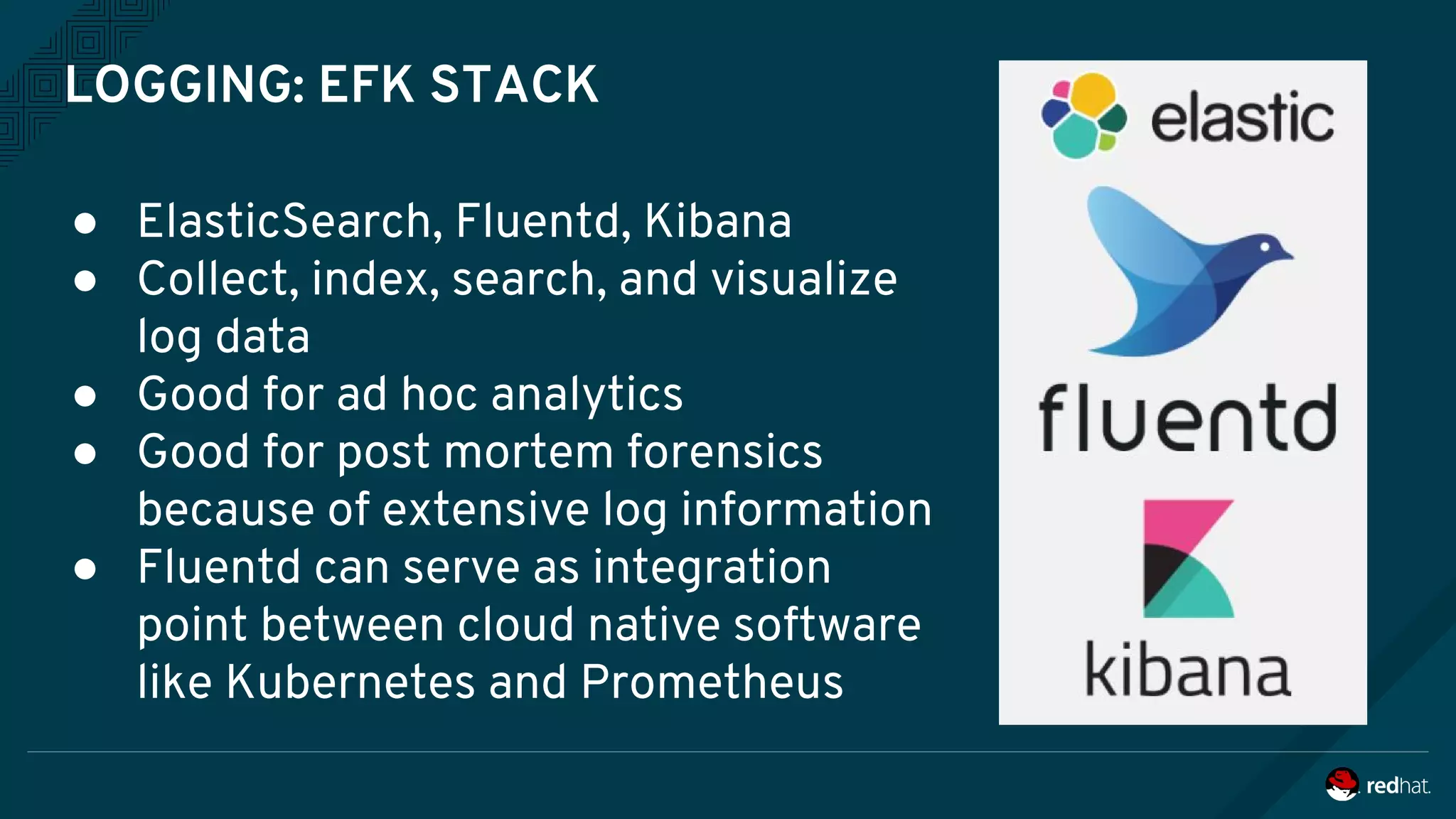 LOGGING: EFK STACK
● ElasticSearch, Fluentd, Kibana
● Collect, index, search, and visualize
log data
● Good for ad hoc analytics
● Good for post mortem forensics
because of extensive log information
● Fluentd can serve as integration
point between cloud native software
like Kubernetes and Prometheus
 