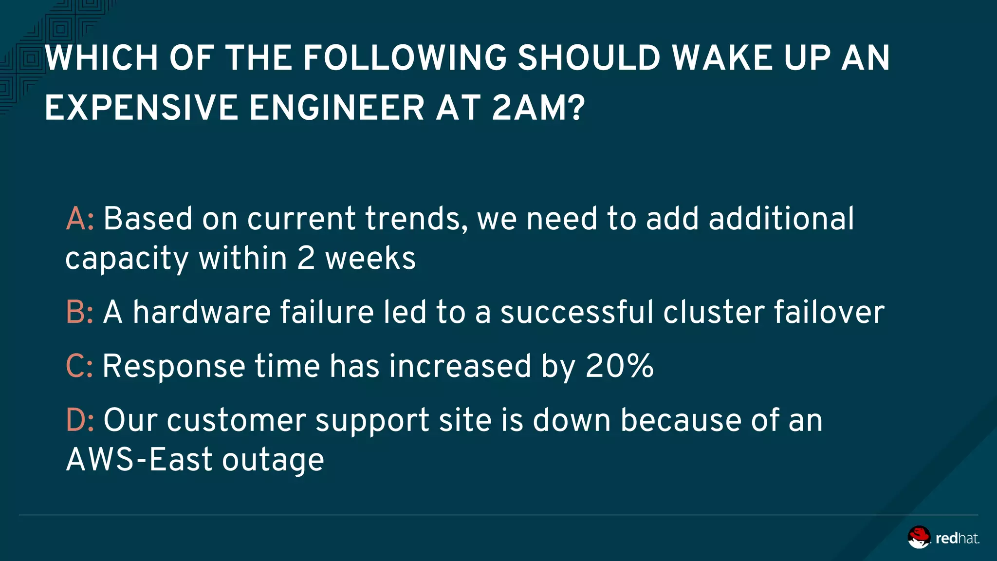 WHICH OF THE FOLLOWING SHOULD WAKE UP AN
EXPENSIVE ENGINEER AT 2AM?
A: Based on current trends, we need to add additional
capacity within 2 weeks
B: A hardware failure led to a successful cluster failover
C: Response time has increased by 20%
D: Our customer support site is down because of an
AWS-East outage
 