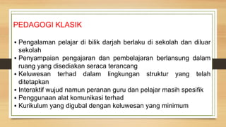 PEDAGOGI KLASIK
▪ Pengalaman pelajar di bilik darjah berlaku di sekolah dan diluar
sekolah
▪ Penyampaian pengajaran dan pembelajaran berlansung dalam
ruang yang disediakan seraca terancang
▪ Keluwesan terhad dalam lingkungan struktur yang telah
ditetapkan
▪ Interaktif wujud namun peranan guru dan pelajar masih spesifik
▪ Penggunaan alat komunikasi terhad
▪ Kurikulum yang digubal dengan keluwesan yang minimum
 