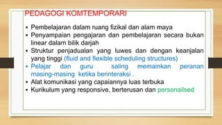 PEDAGOGI KOMTEMPORARI
▪ Pembelajaran dalam ruang fizikal dan alam maya
▪ Penyampaian pengajaran dan pembelajaran secara bukan
linear dalam bilik darjah
▪ Struktur penjadualan yang luwes dan dengan keanjalan
yang tinggi (fluid and flexible scheduling structures)
▪ Pelajar dan guru saling memainkan peranan
masing-masing ketika berinteraksi .
▪ Alat komunikasi yang capaiannya luas terbuka
▪ Kurikulum yang responsive, berterusan dan personailsed
 