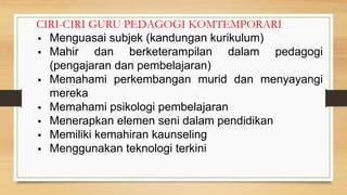 CIRI-CIRI GURU PEDAGOGI KOMTEMPORARI
▪ Menguasai subjek (kandungan kurikulum)
▪ Mahir dan berketerampilan dalam pedagogi
(pengajaran dan pembelajaran)
▪ Memahami perkembangan murid dan menyayangi
mereka
▪ Memahami psikologi pembelajaran
▪ Menerapkan elemen seni dalam pendidikan
▪ Memiliki kemahiran kaunseling
▪ Menggunakan teknologi terkini
 