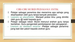 CIRI-CIRI MURID PEDAGOGI ANTIK
Pelajar sebagai penerima dan menerima apa sahaja yang
disampaikan oleh guru tanpa banyak persoalan.
Leaners as placeholder .Menjadi proksi ilmu yang dimiliki
oleh guru @ wakil kepada guru
Pelajar sebagai robot- Murid menurut arahan guru tanpa
bantahan. Guru pengendali pembelajaran dan pengajaran .
Leaners as obedient receiver -Pelajar sebagai penerima
yang taat dan patuh kepada arahan guru
 