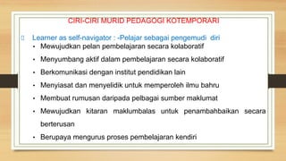 CIRI-CIRI MURID PEDAGOGI KOTEMPORARI
Learner as self-navigator : -Pelajar sebagai pengemudi diri
• Mewujudkan pelan pembelajaran secara kolaboratif
• Menyumbang aktif dalam pembelajaran secara kolaboratif
• Berkomunikasi dengan institut pendidikan lain
• Menyiasat dan menyelidik untuk memperoleh ilmu bahru
• Membuat rumusan daripada pelbagai sumber maklumat
• Mewujudkan kitaran maklumbalas untuk penambahbaikan secara
berterusan
• Berupaya mengurus proses pembelajaran kendiri
 