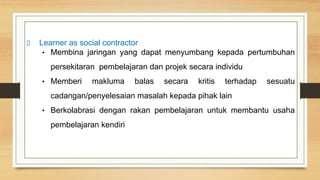 Learner as social contractor
• Membina jaringan yang dapat menyumbang kepada pertumbuhan
persekitaran pembelajaran dan projek secara individu
• Memberi makluma balas secara kritis terhadap sesuatu
cadangan/penyelesaian masalah kepada pihak lain
• Berkolabrasi dengan rakan pembelajaran untuk membantu usaha
pembelajaran kendiri
 