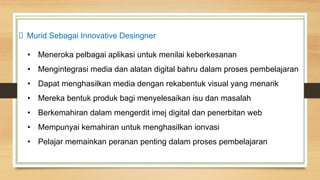Murid Sebagai Innovative Desingner
• Meneroka pelbagai aplikasi untuk menilai keberkesanan
• Mengintegrasi media dan alatan digital bahru dalam proses pembelajaran
• Dapat menghasilkan media dengan rekabentuk visual yang menarik
• Mereka bentuk produk bagi menyelesaikan isu dan masalah
• Berkemahiran dalam mengerdit imej digital dan penerbitan web
• Mempunyai kemahiran untuk menghasilkan ionvasi
• Pelajar memainkan peranan penting dalam proses pembelajaran
 