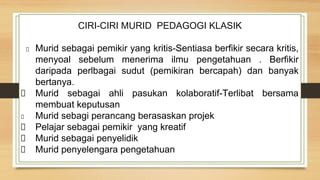 CIRI-CIRI MURID PEDAGOGI KLASIK
Murid sebagai pemikir yang kritis-Sentiasa berfikir secara kritis,
menyoal sebelum menerima ilmu pengetahuan . Berfikir
daripada perlbagai sudut (pemikiran bercapah) dan banyak
bertanya.
Murid sebagai ahli pasukan kolaboratif-Terlibat bersama
membuat keputusan
Murid sebagi perancang berasaskan projek
Pelajar sebagai pemikir yang kreatif
Murid sebagai penyelidik
Murid penyelengara pengetahuan
 