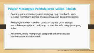 Pelajar Menanggap Pembelajaran Adalah Mudah
Seorang guru perlu menguasai pedagogi bagi membantu guru
tersebut memahami prinsip-prinsip pengajaran dan pembelajaran.
Pedagogi memberi memberi panduan kepada guru supaya
memulakan pengajaran dari yang mudah kepada pengajaran yang
sukar.
Kesannya, murid mempunyai perspektif bahawa sesuatu
pembelajaran adalah mudah.
IMPLIKASI PERANAN GURU TERHADAP PELAKSANAAN PEGADOG
 
