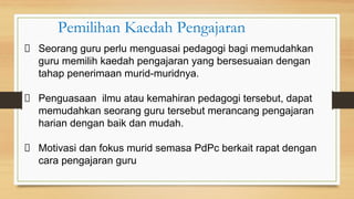 Seorang guru perlu menguasai pedagogi bagi memudahkan
guru memilih kaedah pengajaran yang bersesuaian dengan
tahap penerimaan murid-muridnya.
Penguasaan ilmu atau kemahiran pedagogi tersebut, dapat
memudahkan seorang guru tersebut merancang pengajaran
harian dengan baik dan mudah.
Motivasi dan fokus murid semasa PdPc berkait rapat dengan
cara pengajaran guru
Pemilihan Kaedah Pengajaran
 