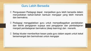 Penguasaan Pedagogi dapat menjadikan guru lebih bersedia dalam
menyediakan bahan-bahan bantuan mengajar yang lebih menarik
dan bermakna.
Pedagogi menggalakkan guru untuk mempelbagaikan pendekatan
dan teknik pengajaran supaya sesi pengajaran dan pembelajaran
menjadi pembelajaran bermakna (deep learning) dan menarik.
Setiap kluster memberikan kesan pada guru dalam aspek untuk kekal
bersemangat dan bermotivasi untuk mengajar
Guru Lebih Bersedia
 