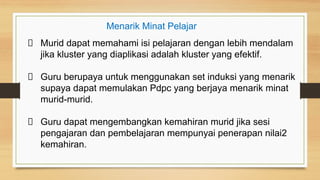 Murid dapat memahami isi pelajaran dengan lebih mendalam
jika kluster yang diaplikasi adalah kluster yang efektif.
Guru berupaya untuk menggunakan set induksi yang menarik
supaya dapat memulakan Pdpc yang berjaya menarik minat
murid-murid.
Guru dapat mengembangkan kemahiran murid jika sesi
pengajaran dan pembelajaran mempunyai penerapan nilai2
kemahiran.
Menarik Minat Pelajar
 