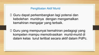 Guru dapat perkembangkan lagi potensi dan
kebolehan muridnya dengan mengamalkan
kemahiran mengajar yang terbaik.
Guru yang mempunyai kemahiran pedagogi yang
kompeten mampu memotivasikan murid-murid di
dalam kelas turut terlibat secara aktif dalam PdPc.
Penglibatan Aktif Murid
 