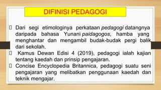 Dari segi etimologinya perkataan pedagogi datangnya
daripada bahasa Yunani paidagogos, hamba yang
menghantar dan mengambil budak-budak pergi balik
dari sekolah.
Kamus Dewan Edisi 4 (2019), pedagogi ialah kajian
tentang kaedah dan prinsip pengajaran.
Concise Encyclopedia Britannica, pedagogi suatu seni
pengajaran yang melibatkan penggunaan kaedah dan
teknik mengajar.
DIFINISI PEDAGOGI
 