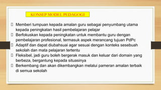 KONSEP MODEL PEDAGOGI
Memberi tumpuan kepada amalan guru sebagai penyumbang utama
kepada peningkatan hasil pembelajaran pelajar
Berfokuskan kepada peningkatan untuk membantu guru dengan
pembelajaran profesional, termasuk aspek merancang tujuan PdPc
Adaptif dan dapat diubahsuai agar sesuai dengan konteks sesebuah
sekolah dan mata pelajaran tertentu
Fleksibel, jadi guru boleh bergerak masuk dan keluar dari domain yang
berbeza, bergantung kepada situasinya
Berkembang dan akan dikembangkan melalui pameran amalan terbaik
di semua sekolah
 