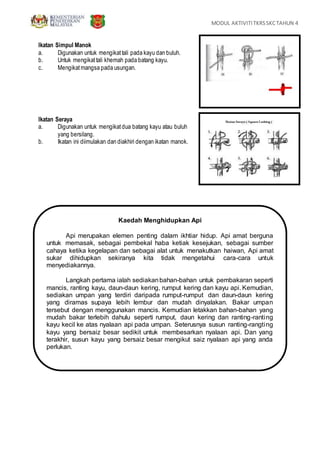 MODUL AKTIVITITKRSSKCTAHUN 4
Ikatan Simpul Manok
a. Digunakan untuk mengikattali pada kayu dan buluh.
b. Untuk mengikattali khemah pada batang kayu.
c. Mengikatmangsa pada usungan.
Ikatan Seraya
a. Digunakan untuk mengikatdua batang kayu atau buluh
yang bersilang.
b. Ikatan ini diimulakan dan diakhiri dengan ikatan manok.
Kaedah Menghidupkan Api
Api merupakan elemen penting dalam ikhtiar hidup. Api amat berguna
untuk memasak, sebagai pembekal haba ketiak kesejukan, sebagai sumber
cahaya ketika kegelapan dan sebagai alat untuk menakutkan haiwan, Api amat
sukar dihidupkan sekiranya kita tidak mengetahui cara-cara untuk
menyediakannya.
Langkah pertama ialah sediakanbahan-bahan untuk pembakaran seperti
mancis, ranting kayu, daun-daun kering, rumput kering dan kayu api. Kemudian,
sediakan umpan yang terdiri daripada rumput-rumput dan daun-daun kering
yang diramas supaya lebih lembur dan mudah dinyalakan. Bakar umpan
tersebut dengan menggunakan mancis. Kemudian letakkan bahan-bahan yang
mudah bakar terlebih dahulu seperti rumput, daun kering dan ranting-ranting
kayu kecil ke atas nyalaan api pada umpan. Seterusnya susun ranting-rangting
kayu yang bersaiz besar sedikit untuk membesarkan nyalaan api. Dan yang
terakhir, susun kayu yang bersaiz besar mengikut saiz nyalaan api yang anda
perlukan.
 