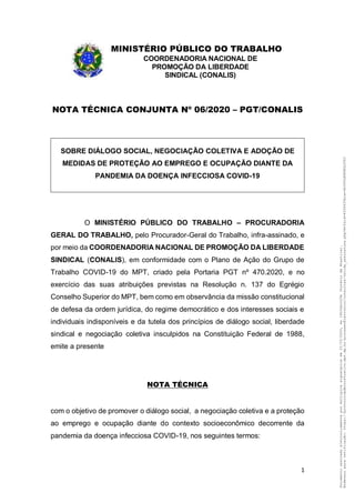 1
MINISTÉRIO PÚBLICO DO TRABALHO
COORDENADORIA NACIONAL DE
PROMOÇÃO DA LIBERDADE
SINDICAL (CONALIS)
NOTA TÉCNICA CONJUNTA Nº 06/2020 – PGT/CONALIS
SOBRE DIÁLOGO SOCIAL, NEGOCIAÇÃO COLETIVA E ADOÇÃO DE
MEDIDAS DE PROTEÇÃO AO EMPREGO E OCUPAÇÃO DIANTE DA
PANDEMIA DA DOENÇA INFECCIOSA COVID-19
O MINISTÉRIO PÚBLICO DO TRABALHO – PROCURADORIA
GERAL DO TRABALHO, pelo Procurador-Geral do Trabalho, infra-assinado, e
por meio da COORDENADORIA NACIONAL DE PROMOÇÃO DA LIBERDADE
SINDICAL (CONALIS), em conformidade com o Plano de Ação do Grupo de
Trabalho COVID-19 do MPT, criado pela Portaria PGT nº 470.2020, e no
exercício das suas atribuições previstas na Resolução n. 137 do Egrégio
Conselho Superior do MPT, bem como em observância da missão constitucional
de defesa da ordem jurídica, do regime democrático e dos interesses sociais e
individuais indisponíveis e da tutela dos princípios de diálogo social, liberdade
sindical e negociação coletiva insculpidos na Constituição Federal de 1988,
emite a presente
NOTA TÉCNICA
com o objetivo de promover o diálogo social, a negociação coletiva e a proteção
ao emprego e ocupação diante do contexto socioeconômico decorrente da
pandemia da doença infecciosa COVID-19, nos seguintes termos:
Documentoassinadoeletronicamentepormúltiplossignatáriosem22/03/2020,às10h02min29s(horáriodeBrasília).
Endereçoparaverificação:https://protocoloadministrativo.mpt.mp.br/processoEletronico/consultas/valida_assinatura.php?m=2&id=4556439&ca=4SJ6VLH6KSKLU58J
 