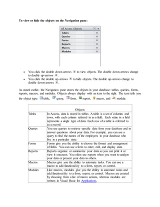 To view or hide the objects on the Navigation pane: 
 You click the double down-arrows to view objects. The double down-arrows change 
to double up-arrows . 
 You click the double up-arrows to hide objects. The double up-arrows change to 
double down-arrows . 
As stated earlier, the Navigation pane stores the objects in your database: tables, queries, forms, 
reports, macros, and modules. Objects always display with an icon to the right. The icon tells you 
the object type: table, query, form, report, macro, and module. 
Objects 
Tables In Access, data is stored in tables. A table is a set of columns and 
rows, with each column referred to as a field. Each value in a field 
represents a single type of data. Each row of a table is referred to 
as a record. 
Queries You use queries to retrieve specific data from your database and to 
answer questions about your data. For example, you can use a 
query to find the names of the employees in your database who 
live in a particular state. 
Forms Forms give you the ability to choose the format and arrangement 
of fields. You can use a form to enter, edit, and display data. 
Reports Reports organize or summarize your data so you can print it or 
view it onscreen. You often use reports when you want to analyze 
your data or present your data to others. 
Macros Macros give you the ability to automate tasks. You can use a 
macro to add functionality to a form, report, or control. 
Modules Like macros, modules give you the ability to automate tasks and 
add functionality to a form, report, or control. Macros are created 
by choosing from a list of macro actions, whereas modules are 
written in Visual Basic for Applications. 
 