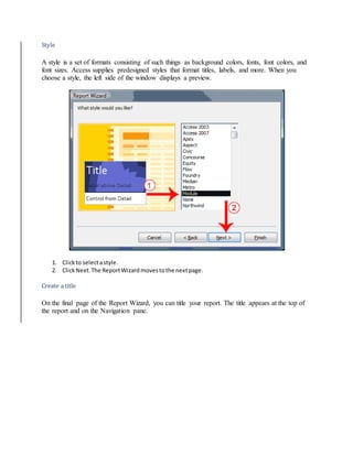Style 
A style is a set of formats consisting of such things as background colors, fonts, font colors, and 
font sizes. Access supplies predesigned styles that format titles, labels, and more. When you 
choose a style, the left side of the window displays a preview. 
1. Click to select a style. 
2. Click Next. The Report Wizard moves to the next page. 
Create a title 
On the final page of the Report Wizard, you can title your report. The title appears at the top of 
the report and on the Navigation pane. 
 