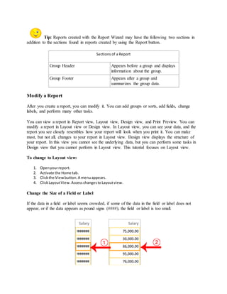 Tip: Reports created with the Report Wizard may have the following two sections in 
addition to the sections found in reports created by using the Report button. 
Sections of a Report 
Group Header Appears before a group and displays 
information about the group. 
Group Footer Appears after a group and 
summarizes the group data. 
Modify a Report 
After you create a report, you can modify it. You can add groups or sorts, add fields, change 
labels, and perform many other tasks. 
You can view a report in Report view, Layout view, Design view, and Print Preview. You can 
modify a report in Layout view or Design view. In Layout view, you can see your data, and the 
report you see closely resembles how your report will look when you print it. You can make 
most, but not all, changes to your report in Layout view. Design view displays the structure of 
your report. In this view you cannot see the underlying data, but you can perform some tasks in 
Design view that you cannot perform in Layout view. This tutorial focuses on Layout view. 
To change to Layout view: 
1. Open your report. 
2. Activate the Home tab. 
3. Click the View button. A menu appears. 
4. Click Layout View. Access changes to Layout view. 
Change the Size of a Field or Label 
If the data in a field or label seems crowded, if some of the data in the field or label does not 
appear, or if the data appears as pound signs (####), the field or label is too small. 
 