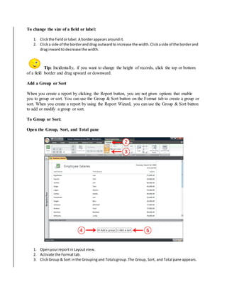 To change the size of a field or label: 
1. Click the field or label. A border appears around it. 
2. Click a side of the border and drag outward to increase the width. Click a side of the border and 
drag inward to decrease the width. 
Tip: Incidentally, if you want to change the height of records, click the top or bottom 
of a field border and drag upward or downward. 
Add a Group or Sort 
When you create a report by clicking the Report button, you are not given options that enable 
you to group or sort. You can use the Group & Sort button on the Format tab to create a group or 
sort. When you create a report by using the Report Wizard, you can use the Group & Sort button 
to add or modify a group or sort. 
To Group or Sort: 
Open the Group, Sort, and Total pane 
1. Open your report in Layout view. 
2. Activate the Format tab. 
3. Click Group & Sort in the Grouping and Totals group. The Group, Sort, and Total pane appears. 
 