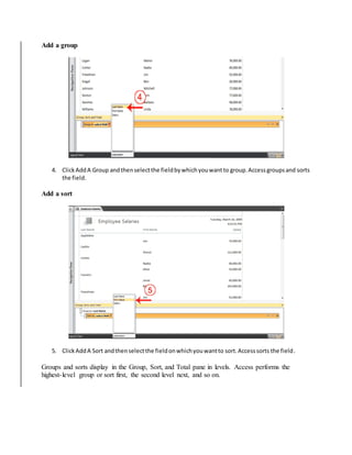 Add a group 
4. Click Add A Group and then select the field by which you want to group. Access groups and sorts 
the field. 
Add a sort 
5. Click Add A Sort and then select the field on which you want to sort. Access sorts the field. 
Groups and sorts display in the Group, Sort, and Total pane in levels. Access performs the 
highest- level group or sort first, the second level next, and so on. 
 