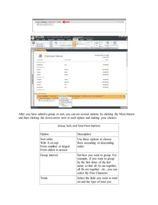 After you have added a group or sort, you can set several options by clicking the More button 
and then clicking the down-arrow next to each option and making your choices. 
Group, Sort, and Total Pane Options 
Option Description 
Sort order 
With A on top 
From smallest to largest 
From oldest to newest 
Use these options to choose 
from ascending or descending 
order. 
Group interval Set how you want to group. For 
example, if you want to group 
by the first letter of the last 
name so that all As are together, 
all Bs are together. etc., you can 
select By First Character. 
Totals Select the field you want to total 
on and the type of total you 
 