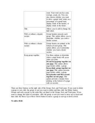 want. Your total can be a sum, 
average, count, etc. You can 
also choose whether you want 
to show a grand total, totals as a 
percentage of a grand total, 
display totals in the header, or 
display totals in the footer. 
Title Allows you to add or change the 
field label. 
With or without a header 
section 
Group headers precede each 
group. This option allows you to 
determine whether you want a 
header section. 
With or without a footer 
section 
Group footers are printed at the 
bottom of each group. This 
option allows you to determine 
whether you want a footer 
section. 
Keep group together Use these options to determine 
where a page break will occur 
when you print: 
Do not keep group together on 
one page. This option allows 
page breaks within a group. 
Keep whole group together on 
one page. This option prevents 
page breaks within a group. 
Keep header and first record 
together on one page. This 
option prevents a header from 
printing at the bottom of a page 
with no records. 
There are three buttons on the right side of the Group, Sort, and Total pane. If you want to delete 
a group or sort, click the group or sort you want to delete and then click the Delete button. 
Groups and sorts execute in the order they are listed in the Group, Sort, and Total pane. If you 
want to change the order of execution, click the group or sort you want to move up or down and 
then click the Move Up or Move Down button to move a group or sort up or down a level. 
To add a field: 
 
