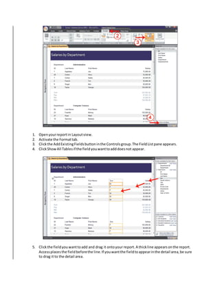 1. Open your report in Layout view. 
2. Activate the Format tab. 
3. Click the Add Existing Fields button in the Controls group. The Field List pane appears. 
4. Click Show All Tables if the field you want to add does not appear. 
5. Click the field you want to add and drag it onto your report. A thick line appears on the report. 
Access places the field before the line. If you want the field to appear in the detail area, be sure 
to drag it to the detail area. 
 
