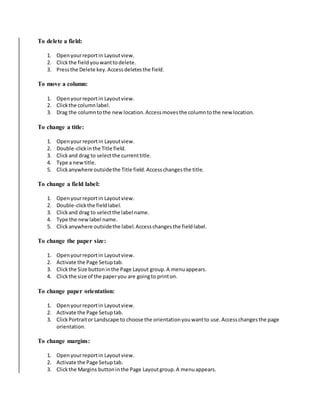 To delete a field: 
1. Open your report in Layout view. 
2. Click the field you want to delete. 
3. Press the Delete key. Access deletes the field. 
To move a column: 
1. Open your report in Layout view. 
2. Click the column label. 
3. Drag the column to the new location. Access moves the column to the new location. 
To change a title: 
1. Open your report in Layout view. 
2. Double-click in the Title field. 
3. Click and drag to select the current title. 
4. Type a new title. 
5. Click anywhere outside the Title field. Access changes the title. 
To change a field label: 
1. Open your report in Layout view. 
2. Double-click the field label. 
3. Click and drag to select the label name. 
4. Type the new label name. 
5. Click anywhere outside the label. Access changes the field label. 
To change the paper size: 
1. Open your report in Layout view. 
2. Activate the Page Setup tab. 
3. Click the Size button in the Page Layout group. A menu appears. 
4. Click the size of the paper you are going to print on. 
To change paper orientation: 
1. Open your report in Layout view. 
2. Activate the Page Setup tab. 
3. Click Portrait or Landscape to choose the orientation you want to use. Access changes the page 
orientation. 
To change margins: 
1. Open your report in Layout view. 
2. Activate the Page Setup tab. 
3. Click the Margins button in the Page Layout group. A menu appears. 
 