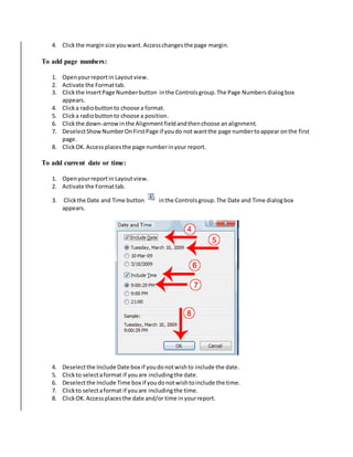 4. Click the margin size you want. Access changes the page margin. 
To add page numbers: 
1. Open your report in Layout view. 
2. Activate the Format tab. 
3. Click the Insert Page Number button in the Controls group. The Page Numbers dialog box 
appears. 
4. Click a radio button to choose a format. 
5. Click a radio button to choose a position. 
6. Click the down-arrow in the Alignment field and then choose an alignment. 
7. Deselect Show Number On First Page if you do not want the page number to appear on the first 
page. 
8. Click OK. Access places the page number in your report. 
To add current date or time: 
1. Open your report in Layout view. 
2. Activate the Format tab. 
3. Click the Date and Time button in the Controls group. The Date and Time dialog box 
appears. 
4. Deselect the Include Date box if you do not wish to include the date. 
5. Click to select a format if you are including the date. 
6. Deselect the Include Time box if you do not wish to include the time. 
7. Click to select a format if you are including the time. 
8. Click OK. Access places the date and/or time in your report. 
 