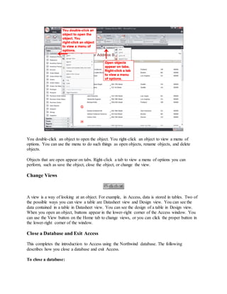 You double-click an object to open the object. You right-click an object to view a menu of 
options. You can use the menu to do such things as open objects, rename objects, and delete 
objects. 
Objects that are open appear on tabs. Right-click a tab to view a menu of options you can 
perform, such as save the object, close the object, or change the view. 
Change Views 
A view is a way of looking at an object. For example, in Access, data is stored in tables. Two of 
the possible ways you can view a table are Datasheet view and Design view. You can see the 
data contained in a table in Datasheet view. You can see the design of a table in Design view. 
When you open an object, buttons appear in the lower-right corner of the Access window. You 
can use the View button on the Home tab to change views, or you can click the proper button in 
the lower-right corner of the window. 
Close a Database and Exit Access 
This completes the introduction to Access using the Northwind database. The following 
describes how you close a database and exit Access. 
To close a database: 
 