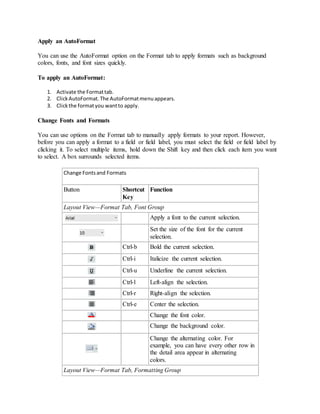 Apply an AutoFormat 
You can use the AutoFormat option on the Format tab to apply formats such as background 
colors, fonts, and font sizes quickly. 
To apply an AutoFormat: 
1. Activate the Format tab. 
2. Click AutoFormat. The AutoFormat menu appears. 
3. Click the format you want to apply. 
Change Fonts and Formats 
You can use options on the Format tab to manually apply formats to your report. However, 
before you can apply a format to a field or field label, you must select the field or field label by 
clicking it. To select multiple items, hold down the Shift key and then click each item you want 
to select. A box surrounds selected items. 
Change Fonts and Formats 
Button Shortcut 
Key 
Function 
Layout View—Format Tab, Font Group 
Apply a font to the current selection. 
Set the size of the font for the current 
selection. 
Ctrl-b Bold the current selection. 
Ctrl-i Italicize the current selection. 
Ctrl-u Underline the current selection. 
Ctrl-l Left-align the selection. 
Ctrl-r Right-align the selection. 
Ctrl-e Center the selection. 
Change the font color. 
Change the background color. 
Change the alternating color. For 
example, you can have every other row in 
the detail area appear in alternating 
colors. 
Layout View—Format Tab, Formatting Group 
 