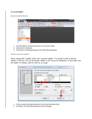 To create labels: 
Open the Labels Wizard 
1. Click the table or query you want to use to create a label. 
2. Activate the Create tab. 
3. Click Labels in the Reports group. The Labels Wizard appears. 
Choose a product number 
Most commercially available labels have a product number. You should be able to find the 
number on the box. You use the product number to tell Access the dimensions of your labels and 
the number of columns and rows that are on a page. 
1. Click to select the Product Number in the Product Number field. 
2. Click Next. The Label Wizard moves to the next page. 
 