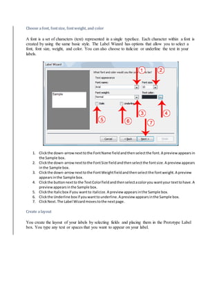 Choose a font, font size, font weight, and color 
A font is a set of characters (text) represented in a single typeface. Each character within a font is 
created by using the same basic style. The Label Wizard has options that allow you to select a 
font, font size, weight, and color. You can also choose to italicize or underline the text in your 
labels. 
1. Click the down-arrow next to the Font Name field and then select the font. A preview appears in 
the Sample box. 
2. Click the down-arrow next to the Font Size field and then select the font size. A preview appears 
in the Sample box. 
3. Click the down-arrow next to the Font Weight field and then select the font weight. A preview 
appears in the Sample box. 
4. Click the button next to the Text Color field and then select a color you want your text to have. A 
preview appears in the Sample box. 
5. Click the Italic box if you want to italicize. A preview appears in the Sample box. 
6. Click the Underline box if you want to underline. A preview appears in the Sample box. 
7. Click Next. The Label Wizard moves to the next page. 
Create a layout 
You create the layout of your labels by selecting fields and placing them in the Prototype Label 
box. You type any text or spaces that you want to appear on your label. 
 