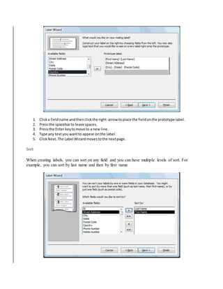 1. Click a field name and then click the right-arrow to place the field on the prototype label. 
2. Press the spacebar to leave spaces. 
3. Press the Enter key to move to a new line. 
4. Type any text you want to appear on the label. 
5. Click Next. The Label Wizard moves to the next page. 
Sort 
When creating labels, you can sort on any field and you can have multiple levels of sort. For 
example, you can sort by last name and then by first name. 
 
