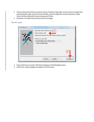 1. Click to choose the fields you want to sort by. Click the single right-arrow to select a single field, 
click the double right-arrow to select all fields, click the single left-arrow to deselect a single 
field, click the double left-arrow to deselect all fields. 
2. Click Next. The Label Wizard moves to the next page. 
Title the report 
1. Type a title for your report. The title will appear in the Navigation pane. 
2. Click Finish. Access displays the labels in Print Preview. 
 