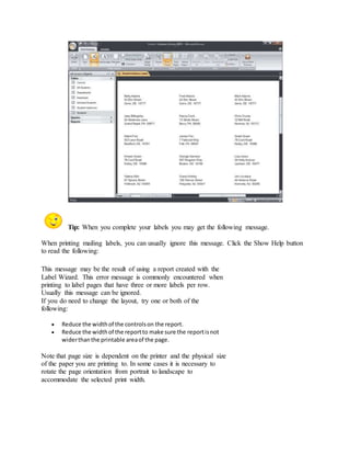 Tip: When you complete your labels you may get the following message. 
When printing mailing labels, you can usually ignore this message. Click the Show Help button 
to read the following: 
This message may be the result of using a report created with the 
Label Wizard. This error message is commonly encountered when 
printing to label pages that have three or more labels per row. 
Usually this message can be ignored. 
If you do need to change the layout, try one or both of the 
following: 
 Reduce the width of the controls on the report. 
 Reduce the width of the report to make sure the report is not 
wider than the printable area of the page. 
Note that page size is dependent on the printer and the physical size 
of the paper you are printing to. In some cases it is necessary to 
rotate the page orientation from portrait to landscape to 
accommodate the selected print width. 
 