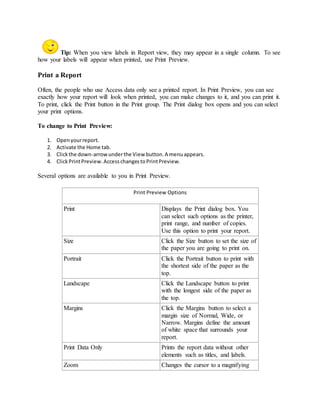 Tip: When you view labels in Report view, they may appear in a single column. To see 
how your labels will appear when printed, use Print Preview. 
Print a Report 
Often, the people who use Access data only see a printed report. In Print Preview, you can see 
exactly how your report will look when printed, you can make changes to it, and you can print it. 
To print, click the Print button in the Print group. The Print dialog box opens and you can select 
your print options. 
To change to Print Preview: 
1. Open your report. 
2. Activate the Home tab. 
3. Click the down-arrow under the View button. A menu appears. 
4. Click Print Preview. Access changes to Print Preview. 
Several options are available to you in Print Preview. 
Print Preview Options 
Print Displays the Print dialog box. You 
can select such options as the printer, 
print range, and number of copies. 
Use this option to print your report. 
Size Click the Size button to set the size of 
the paper you are going to print on. 
Portrait Click the Portrait button to print with 
the shortest side of the paper as the 
top. 
Landscape Click the Landscape button to print 
with the longest side of the paper as 
the top. 
Margins Click the Margins button to select a 
margin size of Normal, Wide, or 
Narrow. Margins define the amount 
of white space that surrounds your 
report. 
Print Data Only Prints the report data without other 
elements such as titles, and labels. 
Zoom Changes the cursor to a magnifying 
 