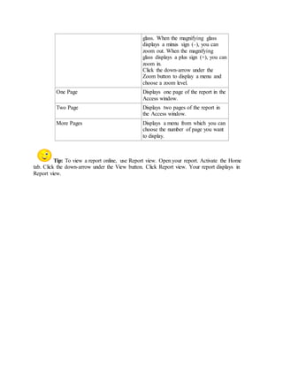 glass. When the magnifying glass 
displays a minus sign (–), you can 
zoom out. When the magnifying 
glass displays a plus sign (+), you can 
zoom in. 
Click the down-arrow under the 
Zoom button to display a menu and 
choose a zoom level. 
One Page Displays one page of the report in the 
Access window. 
Two Page Displays two pages of the report in 
the Access window. 
More Pages Displays a menu from which you can 
choose the number of page you want 
to display. 
Tip: To view a report online, use Report view. Open your report. Activate the Home 
tab. Click the down-arrow under the View button. Click Report view. Your report displays in 
Report view. 
