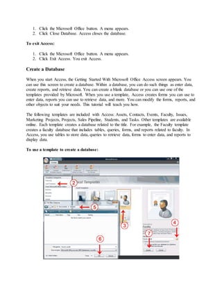 1. Click the Microsoft Office button. A menu appears. 
2. Click Close Database. Access closes the database. 
To exit Access: 
1. Click the Microsoft Office button. A menu appears. 
2. Click Exit Access. You exit Access. 
Create a Database 
When you start Access, the Getting Started With Microsoft Office Access screen appears. You 
can use this screen to create a database. Within a database, you can do such things as enter data, 
create reports, and retrieve data. You can create a blank database or you can use one of the 
templates provided by Microsoft. When you use a template, Access creates forms you can use to 
enter data, reports you can use to retrieve data, and more. You can modify the forms, reports, and 
other objects to suit your needs. This tutorial will teach you how. 
The following templates are included with Access: Assets, Contacts, Events, Faculty, Issues, 
Marketing Projects, Projects, Sales Pipeline, Students, and Tasks. Other templates are available 
online. Each template creates a database related to the title. For example, the Faculty template 
creates a faculty database that includes tables, queries, forms, and reports related to faculty. In 
Access, you use tables to store data, queries to retrieve data, forms to enter data, and reports to 
display data. 
To use a template to create a database: 
 